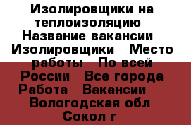 Изолировщики на теплоизоляцию › Название вакансии ­ Изолировщики › Место работы ­ По всей России - Все города Работа » Вакансии   . Вологодская обл.,Сокол г.